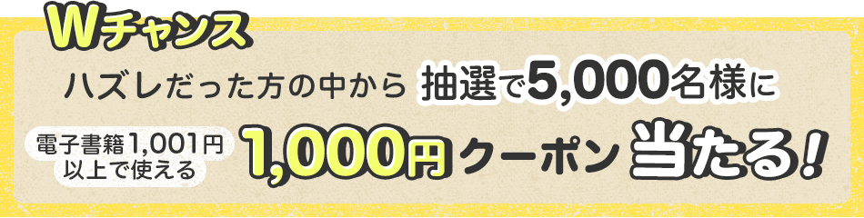 Wチャンス ハズレだった方の中から電子書籍1,001円以上で使える1,000円クーポンが抽選で5,000名様に当たる！