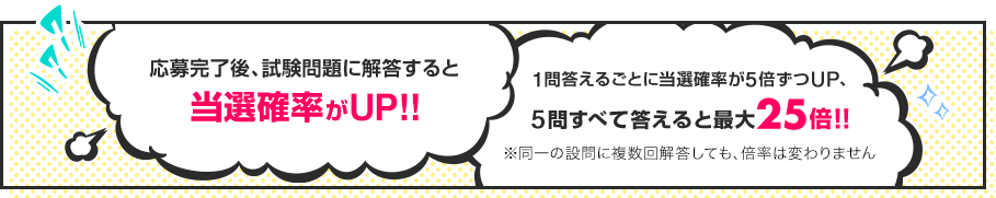 応募完了後、試験問題に解答すると当選確率がUP!! 1問答えるごとに当選確率が5倍ずつUP、5問すべて答えると最大25倍!! ※同一の設問に複数回解答しても、倍率は変わりません