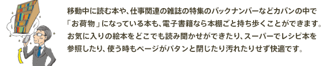 移動中に読む本や、仕事関連の雑誌の特集のバックナンバーなどカバンの中で「お荷物」になっている本も、電子書籍なら本棚ごと持ち歩くことができます。お気に入りの絵本をどこでも読み聞かせができたり、スーパーでレシピ本を参照したり、使う時もページがパタンと閉じたり汚れたりせず快適です。
