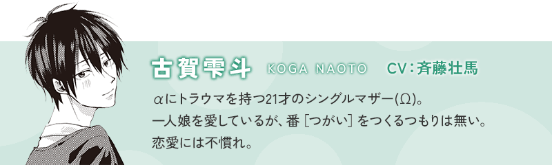 古賀雫斗(KOGA NAOTO) CV：斉藤壮馬 αにトラウマを持つ21才のシングルマザー(Ω)。一人娘を愛しているが、番［つがい］をつくるつもりは無い。恋愛には不慣れ。