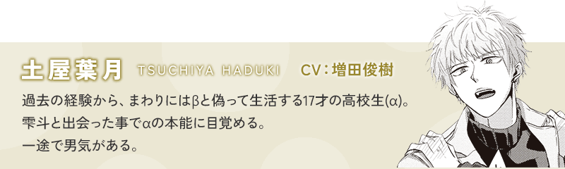 土屋葉月(TSUCHIYA HADUKI) CV：増田俊樹 過去の経験から、まわりにはβと偽って生活する17才の高校生(α)。雫斗と出会った事でαの本能に目覚める。一途で男気がある。